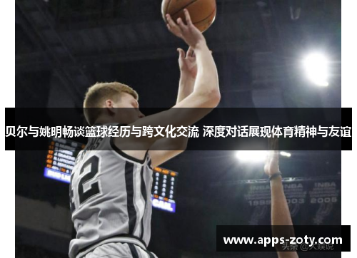 贝尔与姚明畅谈篮球经历与跨文化交流 深度对话展现体育精神与友谊